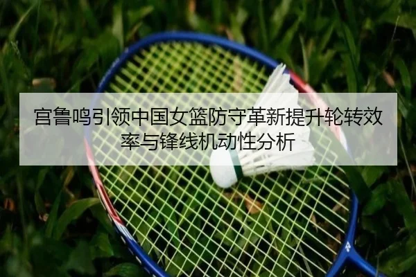 宫鲁鸣引领中国女篮防守革新提升轮转效率与锋线机动性分析