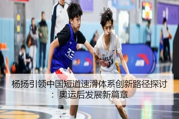 杨扬引领中国短道速滑体系创新路径探讨：奥运后发展新篇章 - FIFA WorldCup