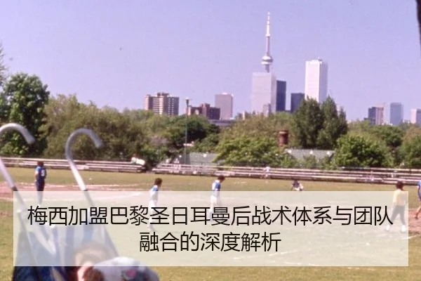 梅西加盟巴黎圣日耳曼后战术体系与团队融合的深度解析（FIFA WorldCup）