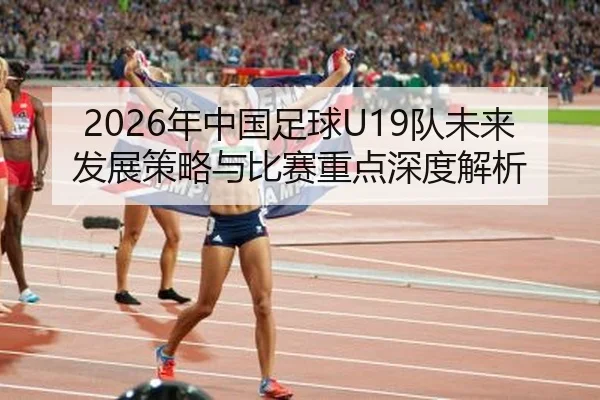2026年中国足球U19队未来发展策略与比赛重点深度解析（FIFA WorldCup）