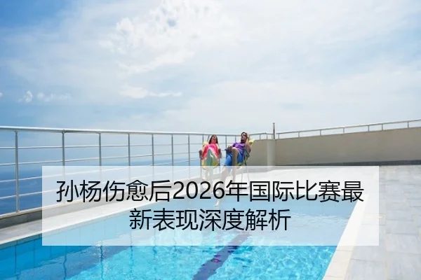 孙杨伤愈后2026年国际比赛最新表现深度解析（FIFA WorldCup）